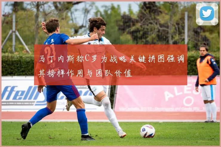 马丁内斯称C罗为战略关键拼图强调其榜样作用与团队价值