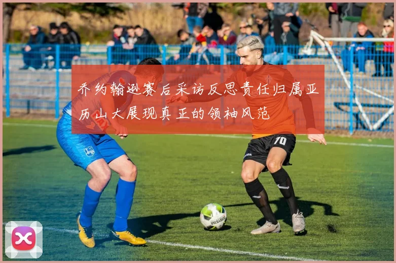 乔约翰逊赛后采访反思责任归属亚历山大展现真正的领袖风范