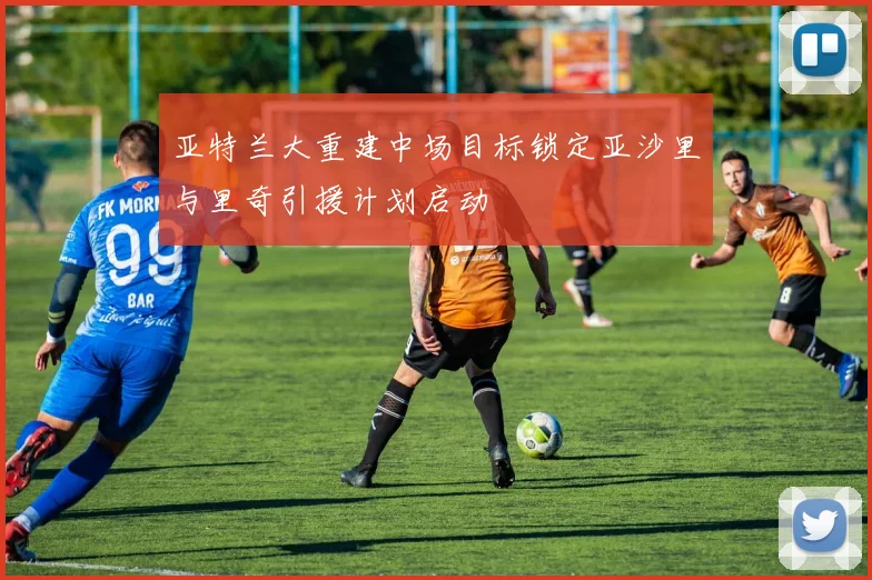 亚特兰大重建中场目标锁定亚沙里与里奇引援计划启动