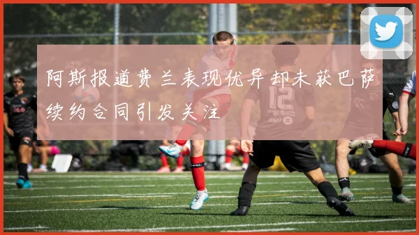 阿斯报道费兰表现优异却未获巴萨续约合同引发关注