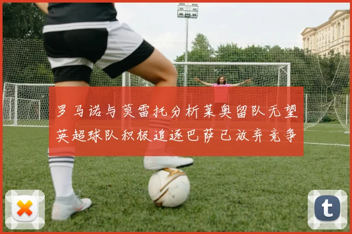 罗马诺与莫雷托分析莱奥留队无望英超球队积极追逐巴萨已放弃竞争