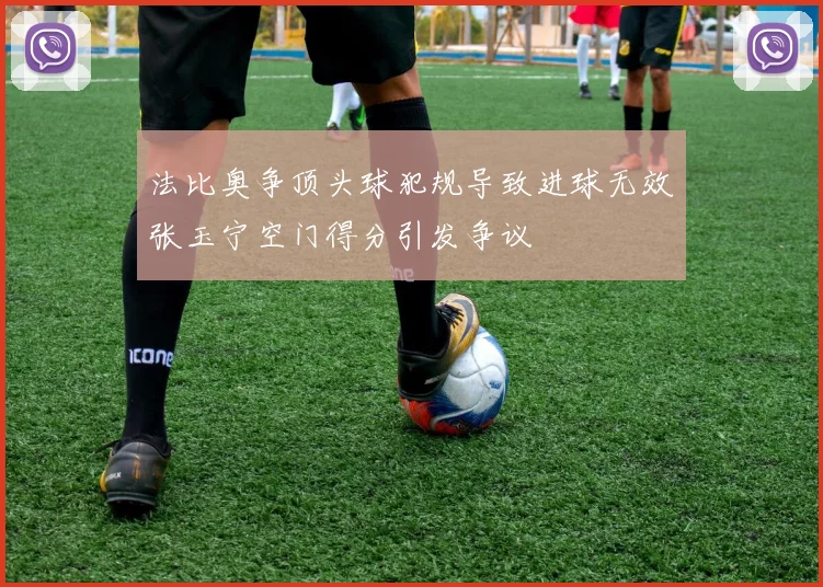 法比奥争顶头球犯规导致进球无效张玉宁空门得分引发争议