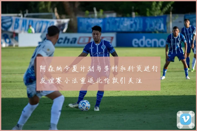 阿森纳今夏计划与多特和科莫进行友谊赛小法重返北伦敦引关注