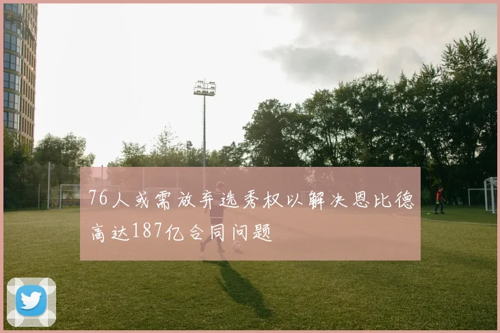 76人或需放弃选秀权以解决恩比德高达187亿合同问题
