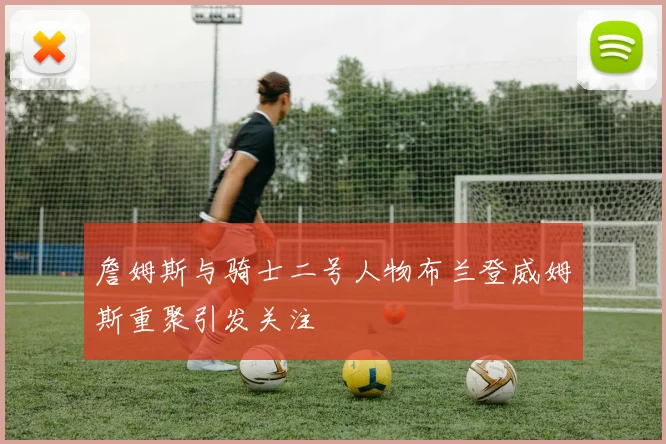 詹姆斯与骑士二号人物布兰登威姆斯重聚引发关注