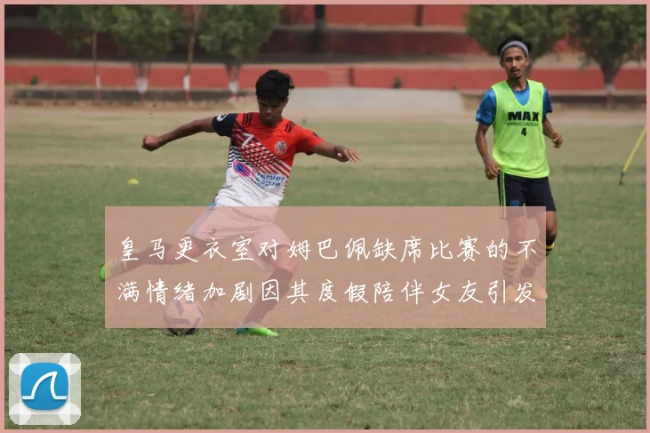 皇马更衣室对姆巴佩缺席比赛的不满情绪加剧因其度假陪伴女友引发争议